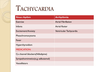 TACHYCARDIA
Sinus rhythm Arrhythmia
Exercise Atrial Fibrillation
Infants Atrial flutter
Excitement/Anxiety VentricularTachycardia
Pheochromocytoma
Fever
Hyperthyroidism
MEDICATION:
Ca channel blockers(Nifedipine)
Sympathomimetics(e.g. salbutamol)
Vasodilators
 