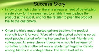 Success Story
• In low price high volume, there is always a need of developing
a sale story for the salesman, to enable them to place the
product at the outlet, and for the retailer to push the product
trial to the customers.
• Once the trials made started gaining traction, the product
strength took it forward. Word of mouth started catching up as
most people started referring the candies to their friends and
colleagues. At some places it became a mouth freshener of
sort after lunch at others it was a regular get together Candy
among friends in a college class. The word had set in.
 