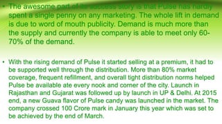 • The awesome part of its success story is that Pulse has hardly
spent a single penny on any marketing. The whole lift in demand
is due to word of mouth publicity. Demand is much more than
the supply and currently the company is able to meet only 60-
70% of the demand.
• With the rising demand of Pulse it started selling at a premium, it had to
be supported well through the distribution. More than 80% market
coverage, frequent refillment, and overall tight distribution norms helped
Pulse be available ate every nook and corner of the city. Launch in
Rajasthan and Gujarat was followed up by launch in UP & Delhi. At 2015
end, a new Guava flavor of Pulse candy was launched in the market. The
company crossed 100 Crore mark in January this year which was set to
be achieved by the end of March.
 
