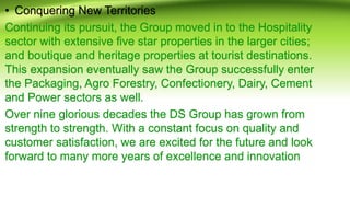 • Conquering New Territories
Continuing its pursuit, the Group moved in to the Hospitality
sector with extensive five star properties in the larger cities;
and boutique and heritage properties at tourist destinations.
This expansion eventually saw the Group successfully enter
the Packaging, Agro Forestry, Confectionery, Dairy, Cement
and Power sectors as well.
Over nine glorious decades the DS Group has grown from
strength to strength. With a constant focus on quality and
customer satisfaction, we are excited for the future and look
forward to many more years of excellence and innovation
 