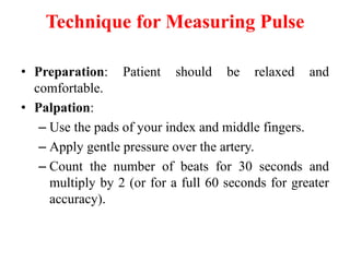 Technique for Measuring Pulse
• Preparation: Patient should be relaxed and
comfortable.
• Palpation:
– Use the pads of your index and middle fingers.
– Apply gentle pressure over the artery.
– Count the number of beats for 30 seconds and
multiply by 2 (or for a full 60 seconds for greater
accuracy).
 