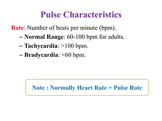 Pulse Characteristics
Rate: Number of beats per minute (bpm).
– Normal Range: 60-100 bpm for adults.
– Tachycardia: >100 bpm.
– Bradycardia: <60 bpm.
Note : Normally Heart Rate = Pulse Rate
 