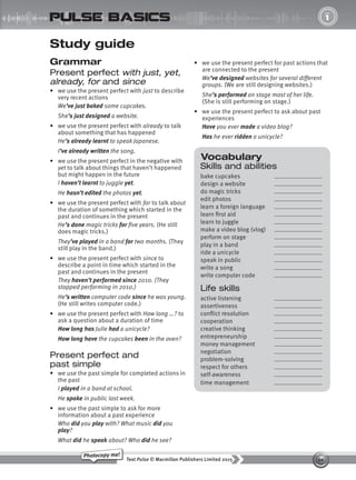 10
Text Pulse © Macmillan Publishers Limited 2015
Photocopy me!
UNIT
1
pulse basics
Vocabulary
Skills and abilities
bake cupcakes
design a website
do magic tricks
edit photos
learn a foreign language
learn first aid
learn to juggle
make a video blog (vlog)
perform on stage
play in a band
ride a unicycle
speak in public
write a song
write computer code
Life skills
active listening
assertiveness
conflict resolution
cooperation
creative thinking
entrepreneurship
money management
negotiation
problem-solving
respect for others
self-awareness
time management
Study guide
Grammar
Present perfect with just, yet,
already, for and since
• we use the present perfect with just to describe
very recent actions
We’ve just baked some cupcakes.
She’s just designed a website.
• we use the present perfect with already to talk
about something that has happened
He’s already learnt to speak Japanese.
I’ve already written the song.
• we use the present perfect in the negative with
yet to talk about things that haven’t happened
but might happen in the future
I haven’t learnt to juggle yet.
He hasn’t edited the photos yet.
• we use the present perfect with for to talk about
the duration of something which started in the
past and continues in the present
He’s done magic tricks for five years. (He still
does magic tricks.)
They’ve played in a band for two months. (They
still play in the band.)
• we use the present perfect with since to
describe a point in time which started in the
past and continues in the present
They haven’t performed since 2010. (They
stopped performing in 2010.)
He’s written computer code since he was young.
(He still writes computer code.)
• we use the present perfect with How long …? to
ask a question about a duration of time
How long has Julie had a unicycle?
How long have the cupcakes been in the oven?
Present perfect and
past simple
• we use the past simple for completed actions in
the past
I played in a band at school.
He spoke in public last week.
• we use the past simple to ask for more
information about a past experience
Who did you play with? What music did you
play?
What did he speak about? Who did he see?
• we use the present perfect for past actions that
are connected to the present
We’ve designed websites for several different
groups. (We are still designing websites.)
She’s performed on stage most of her life.
(She is still performing on stage.)
• we use the present perfect to ask about past
experiences
Have you ever made a video blog?
Has he ever ridden a unicycle?
9780230439702_A-Basics_CS6.indd 10 30/03/2015 11:11
 
