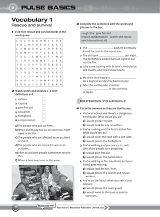 Text Pulse © Macmillan Publishers Limited 2015
11
Photocopy me!
2
UNIT
pulse basics
Vocabulary 1
Rescue and survival
1 Find nine rescue and survival words in the
wordsquare.
C V C R A S H N F C P E
V O Z H Y H A O I A A C
C Y M U A H Z G R P R A
K U W P I R F Z E S A S
F V G T E M C V F I M U
C T R Y V N W E I Z E A
Y U L V V F S D G E D L
S O C J G H D A H Y I T
F I R S T A I D T S C I
V I C T I M S C E I S E
X K K J K J H M R V O S
S U R V I V O R S A R N
2 Match words and phrases 1–6 with
definitions a–f.
1 victims
2 capsize
3 give first aid
4 casualties
5 firefighters
6 compensation
a) The people who put out fires.
b)When somebody has an accident you might
need to do this.
c) The people who are affected by an accident
or event.
d) The people who are injured in war or an
accident.
e) After an accident people sometimes receive
this.
f) When a boat overturns in the water.
3 Complete the sentences with the words and
phrases in the box.
caught fire give first aid
receive compensation search and rescue
sent international aid
1 The workers eventually
found the man in the mountains.
2 The old bank last night.
The firefighters worked hard all night to put
out the fire.
3 I did some training with St John’s Ambulance
last month, and now I know how to
.
4 My uncle was happy to
for a bad car accident he had last year.
5 After the earthquake, charities
to the survivors
in Japan.
4 Circle the answers so they are true for you.
1 You’re at school and there’s a dangerous
earthquake. What would you do?
a)I would protect myself.
b)I would look for any casualties.
2 You’re cooking and the food catches fire.
What would you do?
a)I would cover the food with a wet cloth.
b)I would phone the firefighters.
3 You’re walking and you see a car crash.
One of the people isn’t breathing.
a)I would give first aid.
b)I would phone the paramedics.
4 You’re walking in the mountains and your
friend goes missing.
a)I would look for her / him.
b)I would phone the search and rescue
workers.
5 You’re on the beach when you see a boat
capsize.
a)I would phone the coast guard.
b)I would swim to the boat to look for
survivors.
9780230439702_A-Basics_CS6.indd 11 30/03/2015 11:11
 