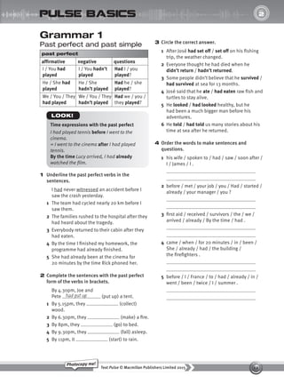 12
Text Pulse © Macmillan Publishers Limited 2015
Photocopy me!
2
UNIT
pulse basics
Grammar 1
Past perfect and past simple
past perfect
affirmative negative questions
I / You had
played
I / You hadn’t
played
Had I / you
played?
He / She had
played
He / She
hadn’t played
Had he / she
played?
We / You / They
had played
We / You / They
hadn’t played
Had we / you /
they played?
1 Underline the past perfect verbs in the
sentences.
I had never witnessed an accident before I
saw the crash yesterday.
1 The team had cycled nearly 20 km before I
saw them.
2 The families rushed to the hospital after they
had heard about the tragedy.
3 Everybody returned to their cabin after they
had eaten.
4 By the time I finished my homework, the
programme had already finished.
5 She had already been at the cinema for
20 minutes by the time Rick phoned her.
2 Complete the sentences with the past perfect
form of the verbs in brackets.
By 4.30pm, Joe and
Pete (put up) a tent.
1 By 5.15pm, they (collect)
wood.
2 By 6.30pm, they (make) a fire.
3 By 8pm, they (go) to bed.
4 By 9.30pm, they (fall) asleep.
5 By 11pm, it (start) to rain.
had put up
Time expressions with the past perfect
I had played tennis before I went to the
cinema.
= I went to the cinema after I had played
tennis.
By the time Lucy arrived, I had already
watched the film.
LOOK!
3 Circle the correct answer.
1 After José had set off / set off on his fishing
trip, the weather changed.
2 Everyone thought he had died when he
didn’t return / hadn’t returned.
3 Some people didn’t believe that he survived /
had survived at sea for 13 months.
4 José said that he ate / had eaten raw fish and
turtles to stay alive.
5 He looked / had looked healthy, but he
had been a much bigger man before his
adventures.
6 He told / had told us many stories about his
time at sea after he returned.
4 Order the words to make sentences and
questions.
1 his wife / spoken to / had / saw / soon after /
I / James / I .
2 before / met / your job / you / Had / started /
already / your manager / you ?
3 first aid / received / survivors / the / we /
arrived / already / By the time / had .
4 came / when / for 20 minutes / in / been /
She / already / had / the building /
the firefighters .
5 before / I / France / to / had / already / in /
went / been / twice / I / summer .
9780230439702_A-Basics_CS6.indd 12 30/03/2015 11:11
 
