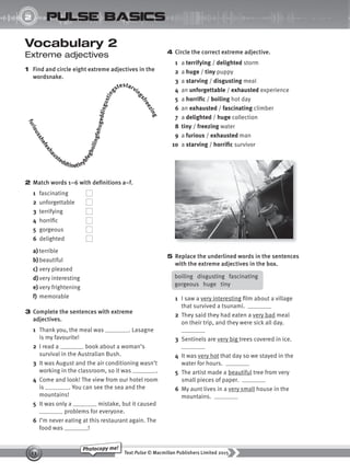 Text Pulse © Macmillan Publishers Limited 2015
13
Photocopy me!
2
UNIT
pulse basics
Vocabulary 2
Extreme adjectives
1 Find and circle eight extreme adjectives in the
wordsnake.
4 Circle the correct extreme adjective.
1 a terrifying / delighted storm
2 a huge / tiny puppy
3 a starving / disgusting meal
4 an unforgettable / exhausted experience
5 a horrific / boiling hot day
6 an exhausted / fascinating climber
7 a delighted / huge collection
8 tiny / freezing water
9 a furious / exhausted man
10 a starving / horrific survivor
2 Match words 1–6 with definitions a–f.
1 fascinating
2 unforgettable
3 terrifying
4 horrific
5 gorgeous
6 delighted
a) terrible
b)beautiful
c) very pleased
d) very interesting
e) very frightening
f) memorable
3 Complete the sentences with extreme
adjectives.
1 Thank you, the meal was . Lasagne
is my favourite!
2 I read a book about a woman’s
survival in the Australian Bush.
3 It was August and the air conditioning wasn’t
working in the classroom, so it was .
4 Come and look! The view from our hotel room
is . You can see the sea and the
mountains!
5 It was only a mistake, but it caused
problems for everyone.
6 I’m never eating at this restaurant again. The
food was !
f
u
r
i
o
u
s
s
h
e
f
e
x
h
a
usteddtinetiny
b
f
e
g
b
o
i
l
i
n
g
f
e
h
u
g
e
d
d
i
s
g
u
s
t
i
n
g
stestarvin
g
s
f
r
e
e
z
i
n
g
5 Replace the underlined words in the sentences
with the extreme adjectives in the box.
boiling disgusting fascinating
gorgeous huge tiny
1 I saw a very interesting film about a village
that survived a tsunami.
2 They said they had eaten a very bad meal
on their trip, and they were sick all day.
3 Sentinels are very big trees covered in ice.
4 It was very hot that day so we stayed in the
water for hours.
5 The artist made a beautiful tree from very
small pieces of paper.
6 My aunt lives in a very small house in the
mountains.
9780230439702_A-Basics_CS6.indd 13 30/03/2015 11:11
 