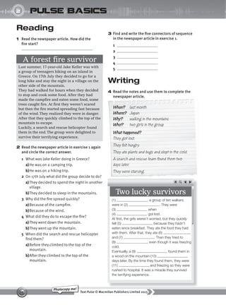 Text Pulse © Macmillan Publishers Limited 2015
15
Photocopy me!
2
UNIT
pulse basics
3 Find and write the five connectors of sequence
in the newspaper article in exercise 1.
1
2
3
4
5
Writing
4 Read the notes and use them to complete the
newspaper article.
Reading
1 Read the newspaper article. How did the
fire start?
2 Read the newspaper article in exercise 1 again
and circle the correct answer.
1 What was Jake Keller doing in Greece?
a)He was on a camping trip.
b)He was on a hiking trip.
2 On 17th July what did the group decide to do?
a)They decided to spend the night in another
village.
b)They decided to sleep in the mountains.
3 Why did the fire spread quickly?
a)Because of the campfire.
b)Because of the wind.
4 What did they do to escape the fire?
a)They went down the mountain.
b)They went up the mountain.
5 When did the search and rescue helicopter
find them?
a)Before they climbed to the top of the
mountain.
b)After they climbed to the top of the
mountain.
A forest fire survivor
Last summer, 17-year-old Jake Keller was with
a group of teenagers hiking on an island in
Greece. On 17th July they decided to go for a
long hike and stay the night in a village on the
other side of the mountain.
They had walked for hours when they decided
to stop and cook some food. After they had
made the campfire and eaten some food, some
trees caught fire. At first they weren’t scared
but then the fire started spreading fast because
of the wind.They realized they were in danger.
After that they quickly climbed to the top of the
mountain to escape.
Luckily, a search and rescue helicopter found
them in the end.The group were delighted to
survive their terrifying experience.
newspaper article.
When? last month
Where? Japan
Why? walking in the mountains
Who? two girls in the group
What happened?
They got lost.
They felt hungry.
They ate plants and bugs and slept in the cold.
A search and rescue team found them two
days later.
They were starving.
Two lucky survivors
(1) , a group of ten walkers
were in (2) . They were
(3) when
(4) got lost.
At first, the girls weren’t worried, but they quickly
felt (5) because they hadn’t
eaten since breakfast. They ate the food they had
with them. After that, they ate (6)
and (7) . Then they tried to
(8) , even though it was freezing
cold.
Eventually, a (9) found them in
a wood on the mountain (10)
days later. By the time they found them, they were
(11) and freezing so they were
rushed to hospital. It was a miracle they survived
the terrifying experience.
9780230439702_A-Basics_CS6.indd 15 30/03/2015 11:11
 