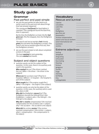 16
Text Pulse © Macmillan Publishers Limited 2015
Photocopy me!
2
UNIT
pulse basics
Vocabulary
Rescue and survival
capsize
casualties
catch fire
crash
firefighters
give first aid
paramedics
receive compensation
search and rescue workers
send international aid
survivors
victims
Extreme adjectives
boiling
delighted
disgusting
exhausted
fascinating
freezing
furious
gorgeous
horrific
huge
starving
terrifying
tiny
unforgettable
Study guide
Grammar
Past perfect and past simple
• we use the past perfect to refer back to an
earlier event in the past and talk about things
that had already happened
The coastguard had found the boat before it
capsized. (The coastguard found the boat first,
then it capsized.)
By the time the firefighters arrived, the fire had
gone out. (The fire stopped, then the firefighters
arrived.)
The search and rescue workers had already
given first aid when the firefighters arrived. (The
search and rescue workers gave first aid, then
the firefighters arrived.)
• we use the past simple to talk about completed
actions in the past
The boat capsized at 2pm yesterday.
The cars crashed last month.
Subject and object questions
• question words can be the subject of the
question. In this case, there is no auxiliary verb
used in the question
Who crashed the car? (The driver crashed
the car.) (Who = the driver – the driver is the
subject)
Where are the survivors now? (They’re in
hospital.) (Where = in hospital – the hospital is
part of the subject)
What caught fire? (The engine caught fire.)
(What = the engine – the engine is the subject)
• question words can also be the object of the
question. In this case, the auxiliary verb is used
(do, does or did)
Who did the firefighters rescue first? (The
firefighters rescued the little girl first.) (the
firefighters = subject; who = the little girl – the
little girl is the object)
Why did he receive compensation? (He received
compensation for the accident.) (he = subject;
why = the accident – the accident is the object)
What did the victims receive? (The victims
received compensation.) (the victims = subject;
what = compensation – the compensation is
the object)
9780230439702_A-Basics_CS6.indd 16 30/03/2015 11:11
 