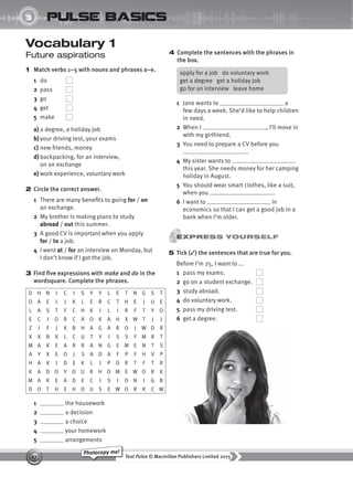 Text Pulse © Macmillan Publishers Limited 2015
17
Photocopy me!
UNIT
3 pulse basics
Vocabulary 1
Future aspirations
1 Match verbs 1–5 with nouns and phrases a–e.
1 do
2 pass
3 go
4 get
5 make
a) a degree, a holiday job
b)your driving test, your exams
c) new friends, money
d) backpacking, for an interview,
on an exchange
e) work experience, voluntary work
2 Circle the correct answer.
1 There are many benefits to going for / on
an exchange.
2 My brother is making plans to study
abroad / out this summer.
3 A good CV is important when you apply
for / to a job.
4 I went at / for an interview on Monday, but
I don’t know if I got the job.
3 Find five expressions with make and do in the
wordsquare. Complete the phrases.
D H N I C I S Y Y L E T N G S T
O A E I J K L E R C T H E J U E
L A S T F C H K I L I R F T Y O
E C I O R C A O K A H X W T J J
Z I F J K B H A G A R O J W D R
X X B X L C U T Y I S S F M R T
M A K E A R R A N G E M E N T S
A Y X E O J S A D A F P F H V P
H A K I D E K L I P O R T F T R
K A D O Y O U R H O M E W O R K
M A K E A D E C I S I O N I G B
D O T H E H O U S E W O R K C W
1 the housework
2 a decision
3 a choice
4 your homework
5 arrangements
4 Complete the sentences with the phrases in
the box.
apply for a job do voluntary work
get a degree get a holiday job
go for an interview leave home
1 Jane wants to a
few days a week. She’d like to help children
in need.
2 When I , I’ll move in
with my girlfriend.
3 You need to prepare a CV before you
.
4 My sister wants to
this year. She needs money for her camping
holiday in August.
5 You should wear smart clothes, like a suit,
when you .
6 I want to in
economics so that I can get a good job in a
bank when I’m older.
5 Tick (✓) the sentences that are true for you.
Before I’m 25, I want to ...
1 pass my exams.
2 go on a student exchange.
3 study abroad.
4 do voluntary work.
5 pass my driving test.
6 get a degree.
9780230439702_A-Basics_CS6.indd 17 30/03/2015 11:11
 