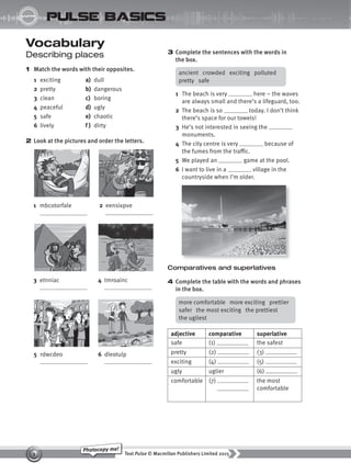 Text Pulse © Macmillan Publishers Limited 2015
1
Photocopy me!
STARTER
pulse basics
Vocabulary
Describing places
1 Match the words with their opposites.
1 exciting a) dull
2 pretty b) dangerous
3 clean c) boring
4 peaceful d) ugly
5 safe e) chaotic
6 lively f ) dirty
2 Look at the pictures and order the letters.
3 Complete the sentences with the words in
the box.
1 The beach is very here – the waves
are always small and there’s a lifeguard, too.
2 The beach is so today. I don’t think
there’s space for our towels!
3 He’s not interested in seeing the
monuments.
4 The city centre is very because of
the fumes from the traffic.
5 We played an game at the pool.
6 I want to live in a village in the
countryside when I’m older.
1 mbcotorfale 2 eensixpve
3 etnniac 4 tmroainc
5 rdwcdeo 6 dleotulp
ancient crowded exciting polluted
pretty safe
Comparatives and superlatives
4 Complete the table with the words and phrases
in the box.
more comfortable more exciting prettier
safer the most exciting the prettiest
the ugliest
adjective comparative superlative
safe (1) the safest
pretty (2) (3)
exciting (4) (5)
ugly uglier (6)
comfortable (7) the most
comfortable
9780230439702_A-Basics_CS6.indd 1 30/03/2015 11:11
 