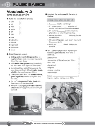 Text Pulse © Macmillan Publishers Limited 2015
19
Photocopy me!
3
UNIT
pulse basics
Vocabulary 2
Time management
1 Match the words to form phrases.
1 take
2 set
3 meet
4 waste
5 get
6 plan
a) time
b)a deadline
c) a break
d) organized
e) a reminder
f) ahead
2 Circle the correct answer.
1 Setting reminders / Getting organized on
my phone helps me to remember important
things like exam dates.
2 Don’t waste time / put off doing something
you don’t want to do if you can do it today.
3 Sometimes I have a lot of homework at the
same time and I find it difficult to plan ahead /
prioritize the most important things.
4 Luckily, this year I think I’ve found a balance /
gotten organized between study time and
free time.
5 You can’t get organized / plan ahead with
these papers all over your desk!
6 While I’m studying I try to meet a deadline /
take a break every 45 minutes so I don’t get
too tired.
3 Complete the sentences with the verbs in
the box.
develop make plan put set set
1 I lists for everything!
2 It’s important to a routine for
regular study and revision before an exam.
3 It’s easier to a reminder on my
phone than to write things in a diary.
4 People who don’t off doing jobs are
more efficient.
5 All successful people say it is very important
to goals.
6 When you ahead, it helps you
to focus.
4 Tick (✓) two ways you could improve your
time-management skills. Then write a
sentence.
get organized
stop putting off doing important things
make lists
plan ahead
set goals
develop a routine
set reminders
I could to
improve my time-management skills.
9780230439702_A-Basics_CS6.indd 19 30/03/2015 11:11
 