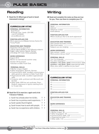 Text Pulse © Macmillan Publishers Limited 2015
21
Photocopy me!
UNIT
3 pulse basics
Reading
1 Read the CV. What type of work is Sarah
interested in doing?
2 Read the CV in exercise 1 again and circle
T (true) or F (false).
1 Sarah has already taken her GCSEs. T F
2 Sarah has no previous work experience. T F
3 Sarah speaks fluent English. T F
4 Sarah knows how to work with people. T F
5 Sarah has no experience with children. T F
Writing
3 Read and complete the notes so they are true
for you. Then use them to complete your CV.
CURRICULUM VITAE
PERSONAL INFORMATION
Sarah Brown
24 Hough Lane, Leeds, LE4 5SK
+ 44 0113 876432
s.brown@email.com
POSITION APPLIED FOR
Work experience at Meade Activity Centre for
Young People
EDUCATION AND TRAINING
September 2013–June 2015
I will be taking GCSEs in the following subjects:
English, maths, science, Spanish, German,
art & design, ICT, music, history, geography
WORK EXPERIENCE
August 2014
Monitor at international summer camp
October 2013–present
Volunteer at Oaks Youth Club
PERSONAL SKILLS
• Mother tongue: English
• Other language(s): Spanish, German
• Communication skills: excellent communication
skills gained as volunteer at Oaks Youth Club
• Organizational skills: excellent organizational
skills
• Computer skills: proficient with Microsoft and
Acrobat
• Other skills: EFR first aid certificate; Piano
Grade 6; experience in sports coaching for 6-
to 12-year-olds.
PERSONAL INFORMATION
Name:
Address:
Telephone number:
Email address:
POSITION APPLIED FOR
Where would you like to do work experience?
EDUCATION AND TRAINING
Date started secondary school:
Date finish exams:
Subjects you are studying:
WORK EXPERIENCE
Date started / ended:
What position did you have?
PERSONAL SKILLS
Your first language:
Any other language(s)
excellent / very good / good communication skills
excellent / very good / good organizational skills
What other skills or abilities do you have?
CURRICULUM VITAE
PERSONAL INFORMATION
(1)
(2)
(3)
(4)
POSITION APPLIED FOR
(5)
EDUCATION AND TRAINING
(6)
WORK EXPERIENCE
(7)
PERSONAL SKILLS
• Mother tongue: (8)
• Other language(s): (9)
• Communication skills: (10)
• Organizational skills: (11)
• Other skills: (12)
9780230439702_A-Basics_CS6.indd 21 30/03/2015 11:11
 