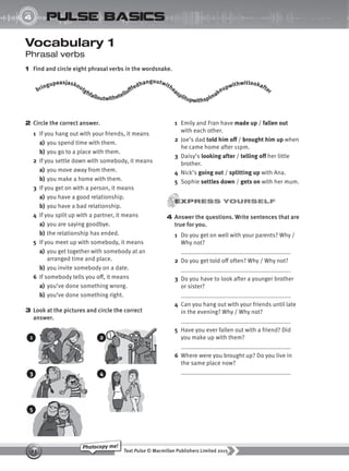 Text Pulse © Macmillan Publishers Limited 2015
23
Photocopy me!
UNIT
4 pulse basics
Vocabulary 1
Phrasal verbs
1 Find and circle eight phrasal verbs in the wordsnake.
2 Circle the correct answer.
1 If you hang out with your friends, it means
a) you spend time with them.
b) you go to a place with them.
2 If you settle down with somebody, it means
a) you move away from them.
b) you make a home with them.
3 If you get on with a person, it means
a) you have a good relationship.
b) you have a bad relationship.
4 If you split up with a partner, it means
a) you are saying goodbye.
b) the relationship has ended.
5 If you meet up with somebody, it means
a) you get together with somebody at an
arranged time and place.
b) you invite somebody on a date.
6 If somebody tells you off, it means
a) you’ve done something wrong.
b) you’ve done something right.
3 Look at the pictures and circle the correct
answer.
bringupeasjaskoutghfalloutwithetellofffedhangoutwitheasplitupwithsplmakeupwithwitlookafter
1 Emily and Fran have made up / fallen out
with each other.
2 Joe’s dad told him off / brought him up when
he came home after 11pm.
3 Daisy’s looking after / telling off her little
brother.
4 Nick’s going out / splitting up with Ana.
5 Sophie settles down / gets on with her mum.
4 Answer the questions. Write sentences that are
true for you.
1 Do you get on well with your parents? Why /
Why not?
2 Do you get told off often? Why / Why not?
3 Do you have to look after a younger brother
or sister?
4 Can you hang out with your friends until late
in the evening? Why / Why not?
5 Have you ever fallen out with a friend? Did
you make up with them?
6 Where were you brought up? Do you live in
the same place now?
1
3
5
2
4
9780230439702_A-Basics_CS6.indd 23 30/03/2015 11:11
 