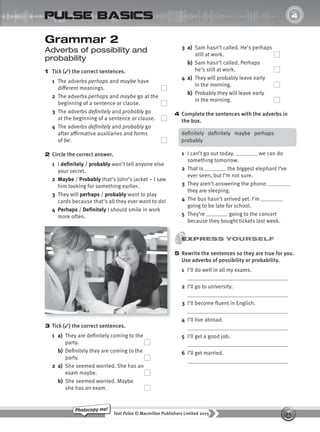 26
Text Pulse © Macmillan Publishers Limited 2015
Photocopy me!
UNIT
4
pulse basics
Grammar 2
Adverbs of possibility and
probability
1 Tick (✓) the correct sentences.
1 The adverbs perhaps and maybe have
different meanings.
2 The adverbs perhaps and maybe go at the
beginning of a sentence or clause.
3 The adverbs definitely and probably go
at the beginning of a sentence or clause.
4 The adverbs definitely and probably go
after affirmative auxiliaries and forms
of be.
2 Circle the correct answer.
1 I definitely / probably won’t tell anyone else
your secret.
2 Maybe / Probably that’s John’s jacket – I saw
him looking for something earlier.
3 They will perhaps / probably want to play
cards because that’s all they ever want to do!
4 Perhaps / Definitely I should smile in work
more often.
3 Tick (✓) the correct sentences.
1 a) They are definitely coming to the
party.
b) Definitely they are coming to the
party.
2 a) She seemed worried. She has an
exam maybe.
b) She seemed worried. Maybe
she has an exam.
3 a) Sam hasn’t called. He’s perhaps
still at work.
b) Sam hasn’t called. Perhaps
he’s still at work.
4 a) They will probably leave early
in the morning.
b) Probably they will leave early
in the morning.
4 Complete the sentences with the adverbs in
the box.
definitely definitely maybe perhaps
probably
1 I can’t go out today. we can do
something tomorrow.
2 That is the biggest elephant I’ve
ever seen, but I’m not sure.
3 They aren’t answering the phone.
they are sleeping.
4 The bus hasn’t arrived yet. I’m
going to be late for school.
5 They’re going to the concert
because they bought tickets last week.
5 Rewrite the sentences so they are true for you.
Use adverbs of possibility or probability.
1 I’ll do well in all my exams.
2 I’ll go to university.
3 I’ll become fluent in English.
4 I’ll live abroad.
5 I’ll get a good job.
6 I’ll get married.
9780230439702_A-Basics_CS6.indd 26 30/03/2015 11:11
 