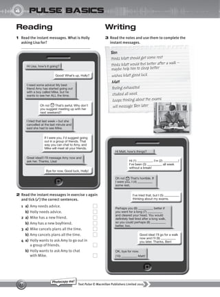 Text Pulse © Macmillan Publishers Limited 2015
27
Photocopy me!
4
UNIT
pulse basics
Writing
3 Read the notes and use them to complete the
instant messages.
Reading
1 Read the instant messages. What is Holly
asking Lisa for? instant messages.
Ben
thinks Matt should get some rest
thinks Matt would feel better after a walk –
maybe help him to sleep better
wishes Matt good luck
Matt
feeling exhausted
studied all week
keeps thinking about the exams
will message Ben later
2 Read the instant messages in exercise 1 again
and tick (✓) the correct sentences.
1 a) Amy needs advice.
b) Holly needs advice.
2 a) Mike has a new friend.
b) Amy has a new boyfriend.
3 a) Mike cancels plans all the time.
b) Amy cancels plans all the time.
4 a) Holly wants to ask Amy to go out in
a group of friends.
b) Holly wants to ask Amy to chat
with Mike.
9780230439702_A-Basics_CS6.indd 27 30/03/2015 11:11
 