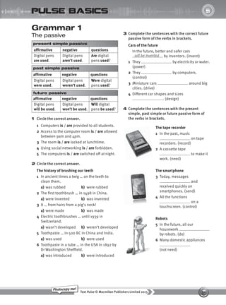 30
Text Pulse © Macmillan Publishers Limited 2015
Photocopy me!
UNIT
5
pulse basics
3 Complete the sentences with the correct future
passive form of the verbs in brackets.
Cars of the future
In the future, better and safer cars
by inventors. (invent)
1 They by electricity or water.
(power)
2 They by computers.
(control)
3 Miniature cars around big
cities. (drive)
4 Different car shapes and sizes
. (design)
4 Complete the sentences with the present
simple, past simple or future passive form of
the verbs in brackets.
will be invented
Grammar 1
The passive
present simple passive
affirmative negative questions
Digital pens
are used.
Digital pens
aren’t used.
Are digital
pens used?
past simple passive
affirmative negative questions
Digital pens
were used.
Digital pens
weren’t used.
Were digital
pens used?
future passive
affirmative negative questions
Digital pens
will be used.
Digital pens
won’t be used.
Will digital
pens be used?
1 Circle the correct answer.
1 Computers is / are provided to all students.
2 Access to the computer room is / are allowed
between 9am and 4pm.
3 The room is / are locked at lunchtime.
4 Using social networking is / are forbidden.
5 The computers is / are switched off at night.
2 Circle the correct answer.
The history of brushing our teeth
1 In ancient times a twig … on the teeth to
clean them.
a) was rubbed b) were rubbed
2 The first toothbrush … in 1498 in China.
a) were invented b) was invented
3 It … from hairs from a pig’s neck!
a) were made b) was made
4 Electric toothbrushes … until 1939 in
Switzerland.
a) wasn’t developed b) weren’t developed
5 Toothpaste … in 500 BC in China and India.
a) was used b) were used
6 Toothpaste in a tube … in the USA in 1892 by
Dr Washington Sheffield.
a) was introduced b) were introduced
The tape recorder
1 In the past, music
on tape
recorders. (record)
2 A cassette tape
to make it
work. (need)
The smartphone
3 Today, messages
and
received quickly on
smartphones. (send)
4 All the functions
on a
touchscreen. (control)
Robots
5 In the future, all our
housework
by robots. (do)
6 Many domestic appliances
.
(not need)
9780230439702_A-Basics_CS6.indd 30 30/03/2015 11:11
 