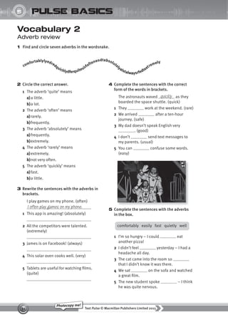 Text Pulse © Macmillan Publishers Limited 2015
31
Photocopy me!
5
UNIT
pulse basics
Vocabulary 2
Adverb review
1 Find and circle seven adverbs in the wordsnake.
4 Complete the sentences with the correct
form of the words in brackets.
The astronauts waved as they
boarded the space shuttle. (quick)
1 They work at the weekend. (rare)
2 We arrived after a ten-hour
journey. (safe)
3 My dad doesn’t speak English very
. (good)
4 I don’t send text messages to
my parents. (usual)
5 You can confuse some words.
(easy)
quickly
2 Circle the correct answer.
1 The adverb ‘quite’ means
a)a little.
b)a lot.
2 The adverb ‘often’ means
a)rarely.
b)frequently.
3 The adverb ‘absolutely’ means
a)frequently.
b)extremely.
4 The adverb ‘rarely’ means
a)extremely.
b)not very often.
5 The adverb ‘quickly’ means
a)fast.
b)a little.
3 Rewrite the sentences with the adverbs in
brackets.
I play games on my phone. (often)
1 This app is amazing! (absolutely)
2 All the competitors were talented.
(extremely)
3 James is on Facebook! (always)
4 This solar oven cooks well. (very)
5 Tablets are useful for watching films.
(quite)
I often play games on my phone.
comfortablylyedredquicklydferquiteuirfoftenendtabsolutelyalstalwaysrfedtextremely
5 Complete the sentences with the adverbs
in the box.
comfortably easily fast quietly well
1 I’m so hungry – I could eat
another pizza!
2 I didn’t feel yesterday – I had a
headache all day.
3 The cat came into the room so
that I didn’t know it was there.
4 We sat on the sofa and watched
a great film.
5 The new student spoke – I think
he was quite nervous.
9780230439702_A-Basics_CS6.indd 31 30/03/2015 11:11
 