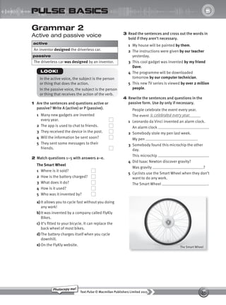 32
Text Pulse © Macmillan Publishers Limited 2015
Photocopy me!
UNIT
5
pulse basics
3 Read the sentences and cross out the words in
bold if they aren’t necessary.
1 My house will be painted by them.
2 The instructions were given by our teacher
yesterday.
3 This cool gadget was invented by my friend
Dave.
4 The programme will be downloaded
tomorrow by our computer technician.
5 This new TV series is viewed by over 2 million
people.
4 Rewrite the sentences and questions in the
passive form. Use by only if necessary.
People celebrate the event every year.
The event
1 Leonardo da Vinci invented an alarm clock.
An alarm clock .
2 Somebody stole my pen last week.
My pen .
3 Somebody found this microchip the other
day.
This microchip .
4 Did Isaac Newton discover gravity?
Was gravity ?
5 Cyclists use the Smart Wheel when they don’t
want to do any work.
The Smart Wheel .
is celebrated every year.
Grammar 2
Active and passive voice
active
An inventor designed the driverless car.
passive
The driverless car was designed by an inventor.
In the active voice, the subject is the person
or thing that does the action.
In the passive voice, the subject is the person
or thing that receives the action of the verb.
LOOK!
1 Are the sentences and questions active or
passive? Write A (active) or P (passive).
1 Many new gadgets are invented
every year.
2 The app is used to chat to friends.
3 They received the device in the post.
4 Will the information be sent soon?
5 They sent some messages to their
friends.
2 Match questions 1–5 with answers a–e.
The Smart Wheel
1 Where is it sold?
2 How is the battery charged?
3 What does it do?
4 How is it used?
5 Who was it invented by?
a) It allows you to cycle fast without you doing
any work!
b)It was invented by a company called FlyKly
Bikes.
c) It’s fitted to your bicycle. It can replace the
back wheel of most bikes.
d) The battery charges itself when you cycle
downhill.
e) On the FlyKly website. The Smart Wheel
9780230439702_A-Basics_CS6.indd 32 30/03/2015 11:11
 