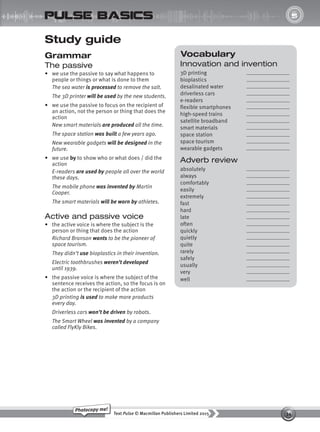 34
Text Pulse © Macmillan Publishers Limited 2015
Photocopy me!
UNIT
5
pulse basics
Study guide
Grammar
The passive
• we use the passive to say what happens to
people or things or what is done to them
The sea water is processed to remove the salt.
The 3D printer will be used by the new students.
• we use the passive to focus on the recipient of
an action, not the person or thing that does the
action
New smart materials are produced all the time.
The space station was built a few years ago.
New wearable gadgets will be designed in the
future.
• we use by to show who or what does / did the
action
E-readers are used by people all over the world
these days.
The mobile phone was invented by Martin
Cooper.
The smart materials will be worn by athletes.
Active and passive voice
• the active voice is where the subject is the
person or thing that does the action
Richard Branson wants to be the pioneer of
space tourism.
They didn’t use bioplastics in their invention.
Electric toothbrushes weren’t developed
until 1939.
• the passive voice is where the subject of the
sentence receives the action, so the focus is on
the action or the recipient of the action
3D printing is used to make more products
every day.
Driverless cars won’t be driven by robots.
The Smart Wheel was invented by a company
called FlyKly Bikes.
Vocabulary
Innovation and invention
3D printing
bioplastics
desalinated water
driverless cars
e-readers
flexible smartphones
high-speed trains
satellite broadband
smart materials
space station
space tourism
wearable gadgets
Adverb review
absolutely
always
comfortably
easily
extremely
fast
hard
late
often
quickly
quietly
quite
rarely
safely
usually
very
well
9780230439702_A-Basics_CS6.indd 34 30/03/2015 11:11
 