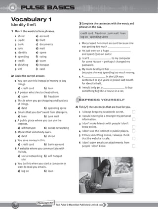 Text Pulse © Macmillan Publishers Limited 2015
35
Photocopy me!
UNIT
6 pulse basics
Vocabulary 1
Identity theft
1 Match the words to form phrases.
1 shred a) account
2 credit b) theft
3 bank c) documents
4 junk d) mail
5 identity e) spree
6 spending f) rating
7 credit g) scam
8 phishing h) hotspot
9 wifi i) card
2 Circle the correct answer.
1 You can use this instead of money to buy
things.
a) credit card b) loan
2 A person who tries to cheat others.
a) scam b) fraudster
3 This is when you go shopping and buy lots
of things.
a) debt b) spending spree
4 Emails that you don’t want from strangers.
a) loan b) junk mail
5 A public place where you can use the
internet.
a) wifi hotspot b) social networking
6 Money that somebody owes.
a) debt b) shred
7 You save money in this.
a) credit card b) bank account
8 A website where you communicate with
friends.
a) social networking b) wifi hotspot
site
9 You do this when you start a computer or
want to read you emails.
a) log on b) loan
3Complete the sentences with the words and
phrases in the box.
credit card fraudster junk mail loan
log on spending spree
1 Mary closed her email account because she
was getting too much .
2 He just went on a huge
and spent £500 on suits!
3 I can’t to my computer
for some reason – perhaps I changed my
password.
4 My mum destroyed her
because she was spending too much money.
5 A in the USA was
sentenced to 150 years in prison last month
for identity theft.
6 I would only get a to buy
something big like a house or a car.
4 Tick (✓) the sentences that are true for you.
1 I always keep my passwords secret.
2 I would never give a stranger my personal
information.
3 I don’t make friends with people I don’t
know online.
4 I don’t use the internet in public places.
5 If I buy something online, I always check
that the website is safe.
6 I don’t open emails or attachments from
people I don’t know.
9780230439702_A-Basics_CS6.indd 35 30/03/2015 11:11
 