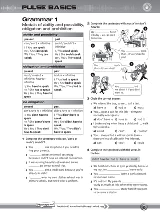 36
Text Pulse © Macmillan Publishers Limited 2015
Photocopy me!
UNIT
6
pulse basics
Grammar 1
Modals of ability and possibility,
obligation and prohibition
2 Complete the sentences with mustn’t or don’t
have to.
We finish
it today – we can do it
tomorrow.
You drink
that – it’s very bad for
you!
You touch
that – it’s very hot!
You tell
me about it if you don’t
want to.
3 Circle the correct answer.
1 We missed the bus, so we … call a taxi.
a) have to b) had to c) must
2 You … wear a suit for this job – everyone
normally wears jeans.
a) don’t have to b) have to c) had to
3 I broke my leg when I was a child and I … walk
for six weeks.
a) could b) can’t c) couldn’t
4 You … always find a wifi hotspot in town –
there are lots of cafés with free internet.
a) can b) can’t c) could
4 Complete the sentences with the verbs in
the box.
1
2
3
4
didn’t have to had to have to must
1 We finished school at 2pm yesterday because
my teacher leave early.
2 You open a bank account
in your own name.
3 It’s not fair! My parents
study as much as I do when they were young.
4 You study hard if you want
to become a doctor.
ability and possibility
present past
can / can’t + infinitive
I / You can speak
He / She can speak
We / You / They can
speak
could / couldn’t +
infinitive
I / You could speak
He / She could speak
We / You / They could
speak
obligation and prohibition
present past
must / mustn’t +
infinitive; have to +
infinitive
I / You have to speak
He / She has to speak
We / You / They have to
speak
had to + infinitive
I / You had to speak
He / She had to speak
We / You / They had to
speak
no obligation
present past
don’t have to + infinitive
I / You don’t have to
speak
He / She doesn’t have
to speak
We / You / They don’t
have to speak
didn’t have to + infinitive
I / You didn’t have to
speak
He / She didn’t have to
speak
We / You / They didn’t
have to speak
1 Complete the sentences with can / can’t or
could / couldn’t.
1 You use my phone if you need to
ring your parents.
2 I access my email yesterday
because I didn’t have an internet connection.
3 It was raining heavily last weekend so we
go on our school trip.
4 You get a credit card because you’re
already in debt!
5 I wear my own clothes when I was in
primary school, but now I wear a uniform.
9780230439702_A-Basics_CS6.indd 36 30/03/2015 11:11
 