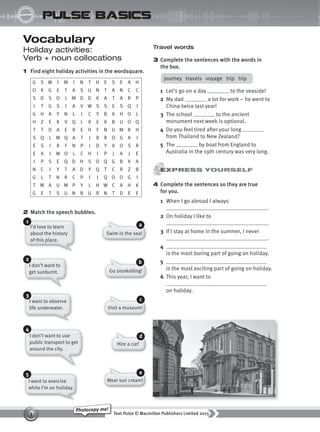 Text Pulse © Macmillan Publishers Limited 2015
3
Photocopy me!
STARTER
pulse basics
Vocabulary
Holiday activities:
Verb + noun collocations
1 Find eight holiday activities in the wordsquare.
G S W I M I N T H E S E A H
O K G E T A S U N T A N C C
S D S O J M D D K A T A R P
I T G S I A V W S S E S Q I
G H A Y N L I C Y B K H O L
H Z E K V Q L K E K B U O Q
T T D A E R E H F N U M R H
S Q L M Q A T J R R O G K I
E S I R F N P J D Y K O S R
E X I W O L C H I P J A J E
I P S E Q D H S O Q G B X A
N C I Y T A D Y Q T C R Z B
G L T N R C P I J Q O O G I
T M A U M P Y L H W C A H K
G E T S U N B U R N T D E E
2 Match the speech bubbles.
Travel words
3 Complete the sentences with the words in
the box.
journey travels voyage trip trip
1 Let’s go on a day to the seaside!
2 My dad a lot for work – he went to
China twice last year!
3 The school to the ancient
monument next week is optional.
4 Do you feel tired after your long
from Thailand to New Zealand?
5 The by boat from England to
Australia in the 19th century was very long.
I’d love to learn
about the history
of this place.
1
I don’t want to
get sunburnt.
2
I want to observe
life underwater.
3
I don’t want to use
public transport to get
around the city.
4
I want to exercise
while I’m on holiday.
5
Swim in the sea!
a
Go snorkelling!
b
Visit a museum!
c
Hire a car!
d
Wear sun cream!
e
4 Complete the sentences so they are true
for you.
1 When I go abroad I always
.
2 On holiday I like to
.
3 If I stay at home in the summer, I never
.
4
is the most boring part of going on holiday.
5
is the most exciting part of going on holiday.
6 This year, I want to
on holiday.
9780230439702_A-Basics_CS6.indd 3 30/03/2015 11:11
 