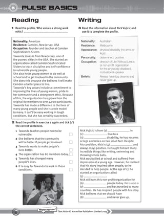 Text Pulse © Macmillan Publishers Limited 2015
39
Photocopy me!
UNIT
6 pulse basics
Writing
3 Read the information about Nick Vujicic and
use it to complete the profile.
Reading
1 Read the profile. Who values a strong work
ethic?
Nationality: American
Residence: Camden, New Jersey, USA
Occupation: founder and teacher at Camden
Sophisticated Sisters
Tawanda Jones is from New Jersey, one of
the poorest cities in the USA. She started an
organization called Camden Sophisticated
Sisters to teach discipline and self-confidence
to vulnerable young people.
She also helps young women to do well at
school and to get involved in the community.
She does this because she believes it will make
Camden a better place to live.
Tawanda’s key values include a commitment to
improving the lives of young women, pride in
her community and a strong work ethic. Because
of this, the organization has grown from the
original 80 members to over 4,000 participants.
Tawanda has made a difference to the lives of
many young people and she is a role model
to many. It can’t be easy working in tough
conditions, but she has certainly succeeded.
2 Read the profile in exercise 1 again and tick (✓)
the correct sentences.
1 Tawanda teaches people how to be
vulnerable.
2 She believes that the community
will be better if people get involved.
3 Tawanda wants to make people’s
lives better.
4 The organization has 80 members today.
5 Tawanda has changed many
people’s lives.
6 It is easy for Tawanda to work in these
conditions.
Nick Vujicic is from (1) in
(2) . Due to a
(3) disability, he has no arms
or legs and relies on two small feet. Despite
his condition, Nick is (4) and
always stays positive. He taught himself many
incredible things like writing, swimming and
throwing tennis balls.
Nick was bullied at school and suffered from
depression at a young age. However, he realized
that his story inspired other people, so he
decided to help people. At the age of 17, he
started an organization called
(5) .
Nick still runs this non-profit organization for
(6) people today. He is also a
(7) and has travelled to many
countries. He has inspired people with his story.
Nick believes that we should have
(8) and never give up.
Nationality: Australian
Residence: Melbourne
Appearance: physical disability (no arms or
legs)
Personality: determined, positive
Occupation: director of Life Without Limbs
(a non-profit organization
for the physically disabled),
motivational speaker
Beliefs: Always have big dreams and
never give up.
9780230439702_A-Basics_CS6.indd 39 30/03/2015 11:11
 