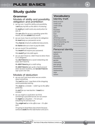 40
Text Pulse © Macmillan Publishers Limited 2015
Photocopy me!
UNIT
6
pulse basics
Vocabulary
Identity theft
bank account
credit card
credit rating
debt
fraudster
junk mail
loan
log on
phishing scam
shred documents
social networking site
spending spree
wifi hotspot
Personal identity
appearance
beliefs
ethnicity
friendships
gender
nationality
peer group
personality
possessions
relationships
style
values
Study guide
Grammar
Modals of ability and possibility,
obligation and prohibition
• we use can / could for ability and possibility
I can’t pay my bills so the debt is increasing.
He could get credit cards very easily when he
was 18.
She can afford to go on a spending spree this
month, but she couldn’t last month.
• we use must, have to and had to for obligation
We must keep our passwords secret.
They have to shred all confidential documents.
We had to take out a loan to pay the debt.
• we use mustn’t for prohibition
You mustn’t tell anyone your password.
She mustn’t get into debt again.
• we use don’t have to / didn’t have to when there
is no obligation
You don’t have to join a social networking site
if you don’t want to.
We didn’t have to get a credit rating.
We didn’t have to sign up for a bank account
when we were students, and we don’t have to
sign up for one now.
Modals of deduction
• we use can’t and must when we are certain
about something
That can’t be true. I saw them at the shopping
centre yesterday evening.
This must be a mistake – I didn’t go to the office
yesterday.
He can’t be our new teacher. It must be a
mistake!
• we use might or could when we think
something is possible but we are not certain
He might be a fraudster – I’m not sure
everything he said was true.
They might not be in the office now – it’s after
5pm.
I’m going to shred these documents because
someone could find the information and use it.
9780230439702_A-Basics_CS6.indd 40 30/03/2015 11:11
 