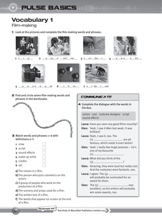 Text Pulse © Macmillan Publishers Limited 2015
41
Photocopy me!
UNIT
7 pulse basics
Vocabulary 1
Film-making
1 Look at the pictures and complete the film-making words and phrases.
3 Match words and phrases 1–6 with
definitions a–f.
1 crew
2 script
3 sound effects
4 make-up artist
5 credits
6 set
a) The noises in a film.
b)The person who puts cosmetics on the
actors.
c) A group of people who work on the
production of a film.
d) The scenery and props used for a film.
e) The written text of a film.
f) The words that appear on screen at the end
of a film.
2 Find and circle seven film-making words and
phrases in the wordsnake.
locationonsu
b
t
i
t
l
e
s
d
e
d
c
r
e
d
i
t
s
e
ssoundeffectsegcrewsaxsoun
d
t
r
a
c
k
a
c
f
c
a
s
t
1 s r p 4 a e-u a tis
2 o tu e esi ne
5 a e a o e a or
3 s or bo r
6 i h in 7 s t de i ner
4 Complete the dialogue with the words in
the box.
actors cast costume designer script
sound effects
Laura: Have you seen any good films recently?
Glen: Yeah, I saw X-Men last week. It was
brilliant!
Laura: Yeah, I saw it, too. The
(1) are all
famous, which made it even better!
Glen: Yeah. I really like Hugh Jackman – he’s
one of my favourite
(2) .
Laura: What did you think of the
(3) ?
Glen: Amazing, they were loud but really cool.
And the costumes were fantastic, too.
Laura: I agree. The (4)
will probably be nominated for an
award for them.
Glen: The (5) was
excellent, so the writers will probably
win some awards, too.
9780230439702_A-Basics_CS6.indd 41 30/03/2015 11:11
 