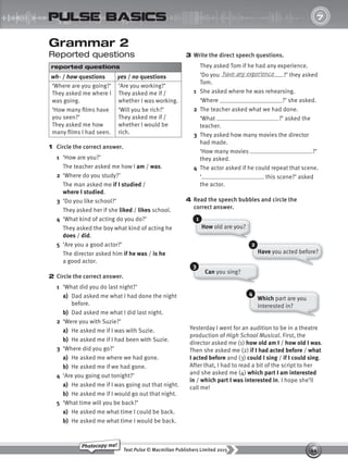 44
Text Pulse © Macmillan Publishers Limited 2015
Photocopy me!
UNIT
7
pulse basics
Can you sing?
3 Write the direct speech questions.
They asked Tom if he had any experience.
‘Do you ?’ they asked
Tom.
1 She asked where he was rehearsing.
‘Where ?’ she asked.
2 The teacher asked what we had done.
‘What ?’ asked the
teacher.
3 They asked how many movies the director
had made.
‘How many movies ?’
they asked.
4 The actor asked if he could repeat that scene.
‘ this scene?’ asked
the actor.
4 Read the speech bubbles and circle the
correct answer.
have any experience
Grammar 2
Reported questions
reported questions
wh- / how questions yes / no questions
‘Where are you going?’
They asked me where I
was going.
‘How many films have
you seen?’
They asked me how
many films I had seen.
‘Are you working?’
They asked me if /
whether I was working.
‘Will you be rich?’
They asked me if /
whether I would be
rich.
1 Circle the correct answer.
1 ‘How are you?’
The teacher asked me how I am / was.
2 ‘Where do you study?’
The man asked me if I studied /
where I studied.
3 ‘Do you like school?’
They asked her if she liked / likes school.
4 ‘What kind of acting do you do?’
They asked the boy what kind of acting he
does / did.
5 ‘Are you a good actor?’
The director asked him if he was / is he
a good actor.
2 Circle the correct answer.
1 ‘What did you do last night?’
a) Dad asked me what I had done the night
before.
b) Dad asked me what I did last night.
2 ‘Were you with Suzie?’
a) He asked me if I was with Suzie.
b) He asked me if I had been with Suzie.
3 ‘Where did you go?’
a) He asked me where we had gone.
b) He asked me if we had gone.
4 ‘Are you going out tonight?’
a) He asked me if I was going out that night.
b) He asked me if I would go out that night.
5 ‘What time will you be back?’
a) He asked me what time I could be back.
b) He asked me what time I would be back.
Have you acted before?
3
2
Which part are you
interested in?
4
How old are you?
1
Yesterday I went for an audition to be in a theatre
production of High School Musical. First, the
director asked me (1) how old am I / how old I was.
Then she asked me (2) if I had acted before / what
I acted before and (3) could I sing / if I could sing.
After that, I had to read a bit of the script to her
and she asked me (4) which part I am interested
in / which part I was interested in. I hope she’ll
call me!
9780230439702_A-Basics_CS6.indd 44 30/03/2015 11:11
 