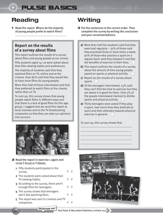 Text Pulse © Macmillan Publishers Limited 2015
45
Photocopy me!
UNIT
7 pulse basics
Reading
1 Read the report. Where do the majority
of young people prefer to watch films?
Writing
3 Put the sentences in the correct order. Then
complete the survey by writing the conclusion
and your recommendations.
Report on the results
of a survey about films
This report outlines the results of a survey
about films and young people at our school.
Fifty students aged 14–16 were asked about
their film-viewing habits and preferences.
The majority of students said that they
watched films on TV, online and at the
cinema. Over 80% said that they would like
to have more films for young people.
More than half of those interviewed said that
they preferred to watch films at the cinema
rather than on TV.
To sum up, this survey shows that young
people watch films in different ways and
that there is a lack of good films for this age
group. I suggest that we send this report to
local cinemas and to the TV broadcasting
companies so that they can take our opinions
into account.
2 Read the report in exercise 1 again and
circle T (true) or F (false).
1 Fifty students participated in the
survey. T F
2 The students were asked about their
TV-viewing habits. T F
3 According to the survey, there aren’t
enough films for teenagers. T F
4 The survey shows that teenagers
don’t like watching films. T F
5 The report was sent to cinemas and TV
companies. T F
a) More than half the students said that they
exercised regularly – 30% of those said
they practised three or more times a week.
90% of those who practise a sport on a
regular basis said they enjoyed it and feel
the benefits of exercise in their lives.
b) This report outlines the results of a survey
about the amount of time young people
spend on sports or physical activity.
c) Report on the results of a survey about
sports
d) Of the teenagers interviewed, 25% said
they can’t find the time to exercise but they
are aware it is good for them. Only 5% of
the people interviewed claimed to dislike
sports and physical activity.
e) Thirty teenagers were asked if they play
a sport, how much time they dedicate to
sport and their attitudes towards physical
exercise in general.
To sum up, this survey shows that
9780230439702_A-Basics_CS6.indd 45 30/03/2015 11:11
 