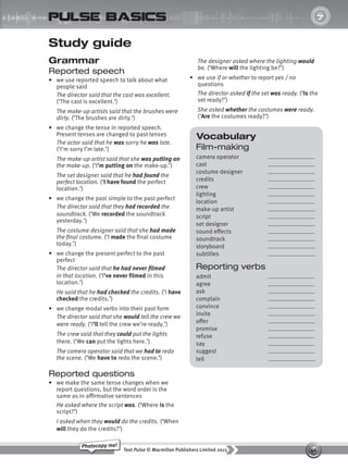 46
Text Pulse © Macmillan Publishers Limited 2015
Photocopy me!
UNIT
7
pulse basics
Vocabulary
Film-making
camera operator
cast
costume designer
credits
crew
lighting
location
make-up artist
script
set designer
sound effects
soundtrack
storyboard
subtitles
Reporting verbs
admit
agree
ask
complain
convince
invite
offer
promise
refuse
say
suggest
tell
Study guide
Grammar
Reported speech
• we use reported speech to talk about what
people said
The director said that the cast was excellent.
(‘The cast is excellent.’)
The make-up artists said that the brushes were
dirty. (‘The brushes are dirty.’)
• we change the tense in reported speech.
Present tenses are changed to past tenses
The actor said that he was sorry he was late.
(‘I’m sorry I’m late.’)
The make-up artist said that she was putting on
the make-up. (‘I’m putting on the make-up.’)
The set designer said that he had found the
perfect location. (‘I have found the perfect
location.’)
• we change the past simple to the past perfect
The director said that they had recorded the
soundtrack. (‘We recorded the soundtrack
yesterday.’)
The costume designer said that she had made
the final costume. (‘I made the final costume
today.’)
• we change the present perfect to the past
perfect
The director said that he had never filmed
in that location. (‘I’ve never filmed in this
location.’)
He said that he had checked the credits. (‘I have
checked the credits.’)
• we change modal verbs into their past form
The director said that she would tell the crew we
were ready. (‘I’ll tell the crew we’re ready.’)
The crew said that they could put the lights
there. (‘We can put the lights here.’)
The camera operator said that we had to redo
the scene. (‘We have to redo the scene.’)
Reported questions
• we make the same tense changes when we
report questions, but the word order is the
same as in affirmative sentences
He asked where the script was. (‘Where is the
script?’)
I asked when they would do the credits. (‘When
will they do the credits?’)
The designer asked where the lighting would
be. (‘Where will the lighting be?’)
• we use if or whether to report yes / no
questions
The director asked if the set was ready. (‘Is the
set ready?’)
She asked whether the costumes were ready.
(‘Are the costumes ready?’)
9780230439702_A-Basics_CS6.indd 46 30/03/2015 11:11
 