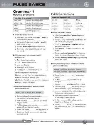 48
Text Pulse © Macmillan Publishers Limited 2015
Photocopy me!
UNIT
8
pulse basics
Grammar 1
Relative pronouns
relative pronouns
who / that used to describe people
which / that used to describe things
where used to describe places
when used to describe time
whose used for possession
1 Circle the correct answer.
1 Kate Moss is a British model who / whose is
known all over the world.
2 We want to find a small car who / which is
quite cheap to buy.
3 Texas is when / where Beyoncé grew up.
4 That is the actor which / whose wife won
the award.
2 Match sentence beginnings 1–5 with
endings a–e.
1 Teen Vogue is a magazine
2 I can’t remember the place
3 1742 was the year
4 Rob Janoff is the person
5 Facebook is a social networking site
a) who designed the Apple logo.
b)where you can share photos and updates.
c) which is aimed at teenage girls.
d) when the first advert appeared in a magazine.
e) where I bought this watch.
3 Complete the sentences with the relative
pronouns in the box.
Indefinite pronouns
indefinite pronouns
people places things
anyone anywhere anything
someone somewhere something
no one nowhere nothing
4 Circle the correct answer.
1 I don’t know anything / something about
advertising.
2 There’s a shop somewhere / nowhere in this
city which sells unicycles.
3 I can’t go somewhere / anywhere without
asking my mum first.
4 Does anyone / no one know who won the
match?
5 There’s nowhere / somewhere in the world
that’s nicer than this place – I love it here.
6 There is nothing / something really annoying
about that jingle.
5 Complete the sentences with the indefinite
pronouns in the box.
where which which who whose
1 Starbucks is an American company
has branches all over the world.
2 IKEA is a shop you can buy things
for your home.
3 Fashion bloggers are people write
about different fashion brands.
4 This is the advert has a puppy in it!
5 Oxfam is a charity aim is to help
people in need.
anyone anything anywhere no one
nothing someone something somewhere
1 There’s never on TV on Monday
nights!
2 Is there you would like to go
tonight?
3 I know who has met Prince Harry!
4 I realized that was wrong with the
advert when the sound wouldn’t play.
5 recognized the celebrity because
he was wearing sunglasses.
6 Shall we go out for dinner? There’s
in the fridge that we can eat.
7 Is there at the ad agency who
hasn’t seen the new ad?
8 There’s in the city centre where all
the celebrities go, but I can’t remember the
name!
9780230439702_A-Basics_CS6.indd 48 30/03/2015 11:11
 