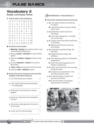 Text Pulse © Macmillan Publishers Limited 2015
49
Photocopy me!
8
UNIT
pulse basics
4 Tick (✓) the sentences that are true for you.
1 a) I only spend money on something
if I need it.
b) I sometimes waste money on things
I don’t need.
2 a) Sometimes I waste my time on
silly things.
b) I don’t like wasting time. I normally
use my time well.
3 a) I always remind my family and friends
to do things.
b) My family and friends remind me
to do things.
4 a) I remember important things, like
birthdays.
b) I forget important things, like
birthdays.
5 a) I like watching adverts on TV between
programmes.
b) I don’t like watching adverts on TV
between programmes.
6 a) I often see my friends in the evenings
during the week.
b) I hardly ever see my friends in the
evenings during the week.
7 a) If I won the lottery, I would lend
money to my friends.
b) If I won the lottery, I would give
away money to my friends.
Vocabulary 2
Easily confused verbs
1 Find six verbs in the wordsquare.
Y F J J V Y M O U B
V S L Q T O H H K O
A V D Y D S B S W R
F E V N E L B P V R
U O E A G W J N I O
F P Z B N T D H E W
S M Z Z K L E I H S
P Q A Y X E B A N Y
W A S T E N Z I R M
F Y T D T D W X E N
2 Circle the correct answer.
1 Watching / Seeing funny videos online is one
of my favourite things to do.
2 Did you remind / remember to switch off the
lights?
3 They were waiting / hoping for Peter for two
hours.
4 Can you remember / remind me to phone
Mum later?
5 I hope / wait you pass your exam tomorrow.
6 Have you seen / watched my pen?
3 Tick (✓) the correct sentences and correct the
mistakes in the other sentences.
1 Can I borrow your pen, please?
2 I lent a book from the library yesterday
– it’s really good!
3 They waste a lot of money on useless
gadgets.
4 I hope our school wins the competition
this year.
5 Emma has a really good job. She wins a
lot of money.
6 I never see TV in the mornings.
9780230439702_A-Basics_CS6.indd 49 30/03/2015 11:11
 