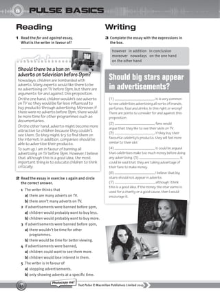 Text Pulse © Macmillan Publishers Limited 2015
51
Photocopy me!
UNIT
8 pulse basics
Writing
3 Complete the essay with the expressions in
the box.
Reading
1 Read the for and against essay.
What is the writer in favour of?
2 Read the essay in exercise 1 again and circle
the correct answer.
1 The writer thinks that
a) there are many adverts on TV.
b) there aren’t many adverts on TV.
2 If advertisements were banned before 9pm,
a) children would probably want to buy less.
b) children would probably want to buy more.
3 If advertisements were banned before 9pm,
a) there wouldn’t be time for other
programmes.
b) there would be time for better viewing.
4 If advertisements were banned,
a) children could want to see them more.
b) children would lose interest in them.
5 The writer is in favour of
a) stopping advertisements.
b) only showing adverts at a specific time.
however in addition in conclusion
moreover nowadays on the one hand
on the other hand
Should there be a ban on
adverts on television before 9pm?
Nowadays, children are bombarded with
adverts. Many experts would like there to be
no advertising on TV before 9pm, but there are
arguments for and against this proposition.
On the one hand, children wouldn’t see adverts
on TV so they would be far less influenced to
buy products through advertising. Moreover, if
there were no adverts before 9pm, there would
be more time for other programmes such as
documentaries.
On the other hand, adverts might become more
attractive to children because they couldn’t
see them. So they might try to find them on
the internet. In addition, companies should be
able to advertise their products.
To sum up, I am in favour of banning all
advertising on TV before 9pm. However, I believe
that although this is a good idea, the most
important thing is to educate children to think
critically.
adverts on television before 9pm?
Should big stars appear
in advertisements?
(1) , it is very common
to see celebrities advertising all sorts of brands,
perfumes, food and drinks. Is this right or wrong?
There are points to consider for and against this
proposition.
(2) , fans would
argue that they like to see their idols on TV.
(3) , if they buy their
favourite celebrity’s products, they will feel more
similar to their idol.
(4) , it could be argued
that celebrities make too much money before doing
any advertising. (5) , it
could be said that they are taking advantage of
their fans to make money.
(6) , I believe that big
stars should not appear in adverts.
(7) , although I think
this is a good idea, if the money the star earns is
used for a charity or a good cause, then I would
encourage it.
9780230439702_A-Basics_CS6.indd 51 30/03/2015 11:11
 