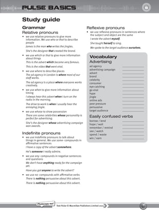 52
Text Pulse © Macmillan Publishers Limited 2015
Photocopy me!
UNIT
8
pulse basics
Vocabulary
Advertising
ad agency
advertising campaign
advert
brand
celebrity
consumer
eye-catching
go viral
hype
jingle
online ads
peer pressure
persuasive
target audience
Easily confused verbs
borrow / lend
hope / wait
remember / remind
see / watch
spend / waste
win / earn
Study guide
Grammar
Relative pronouns
• we use relative pronouns to give more
information. We use who or that to describe
people
James is the man who writes the jingles.
She’s the designer that created the brand.
• we use which or that to give more information
about things
This is the advert which became very famous.
This is the video that went viral.
• we use where to describe places
The ad agency in London is where most of our
staff works.
The ad agency is a place where everyone works
creatively.
• we use when to give more information about
timing
I always hear this advert when I turn on the
radio in the morning.
The drive to work is when I usually hear the
annoying jingle.
• we use whose to show possession
There are some celebrities whose personality is
perfect for advertising.
She’s the designer whose advertising campaign
won awards.
Indefinite pronouns
• we use indefinite pronouns to talk about
things in general. We use some- compounds in
affirmative sentences
I have a copy of the advert somewhere.
He’s someone I really admire.
• we use any- compounds in negative sentences
and questions
We don’t have anything ready for the campaign
yet.
Have you got anyone to write the advert?
• we use no- compounds with affirmative verbs
There is nothing persuasive about this advert.
There is nothing persuasive about this advert.
Reflexive pronouns
• we use reflexive pronouns in sentences where
the subject and object are the same
I wrote the advert myself.
She taught herself to sing.
We spoke to the target audience ourselves.
9780230439702_A-Basics_CS6.indd 52 30/03/2015 11:11
 