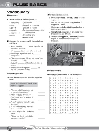 Text Pulse © Macmillan Publishers Limited 2015
53
Photocopy me!
UNIT
9 pulse basics
Vocabulary
Revision
1 Match words 1–6 with categories a–f.
1 absolutely
2 told
3 go out
4 usually
5 appearance
6 make
admit ask complain invite offer
promise suggest
1 ‘You can take the summer job
if you pass your exams.’
2 ‘We’ll help you if you like.’
3 ‘Let’s meet later for a game of
football.’
4 ‘I can’t walk any more. My legs
are tired!’
5 ‘Can somebody help me with
these books?’
6 ‘I must tell you that I broke the
vase.’
7 ‘Would you like to come to the
party this evening?’
4 Circle the correct answer.
1 My mum promised / offered / asked us some
cupcakes.
2 Why not use this printer,’ she promised /
suggested / asked.
3 Marion suggested / asked / promised me to
help her with maths.
4 I complained / suggested / promised that
the exam was too difficult.
5 The teacher suggested / promised / said not
to give us homework if we all passed
the exam.
a) noun suffix
b)adverb of frequency
c) adverb of degree
d) a verb that collocates with
‘arrangements’
e) reporting verb
f) phrasal verb
2 Complete the sentences with the words from
exercise 1.
1 We’re going to some signs for the
party this weekend.
2 We do an exam after each unit.
3 Smoking at a petrol station is
dangerous.
4 ‘We must complete this section today,’ the
teacher us.
5 I usually with my friends after an
exam.
6 The fraudster changed his so
no one knew who he was.
Reporting verbs
3 Read the sentences and write the reporting
verbs.
Phrasal verbs
5 Find eight phrasal verbs in the wordsquare.
L O O K A F T E R S P S
D I E O O U E H F E T A
L L B Q Y E L R O T H P
D S L R I S L E T T S I
F A H A N G O U T L B E
A A O S L U F N T E S W
B M L L I T F P O D W J
A E T L E D U M O O E L
T B S S O H A O E W X D
E R B E A U N N S N W C
D I H A S T T R R O D B
M N F U K F N H Y L D N
H G B O O T M F K L G M
T U U I U N O A W M T R
S P L I T U P T O R O G
9780230439702_A-Basics_CS6.indd 53 30/03/2015 11:11
 