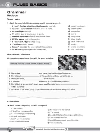 Text Pulse © Macmillan Publishers Limited 2015
55
Photocopy me!
UNIT
9 pulse basics
Gerunds and infinitives
2 Complete the exam instructions with the words in the box.
Grammar
Revision
Tense review
1 Match the words in bold in sentences 1–10 with grammar areas a–j.
1 If I hadn’t finished school, I wouldn’t have got a good job.
2 Yesterday I realized I’d left my mobile phone at home.
3 I’ll never forget that day!
4 My brother used to be very good at sports.
5 I’ve never performed in front of an audience before.
6 We’ll be leaving early in the morning.
7 If I wasn’t sick, I’d go to school today.
8 ‘I’m doing an exam,’ he said.
9 I couldn’t remember the answers to all the questions.
10 He was told to put the pen down immediately.
a) present continuous
b) present perfect
c) past perfect
d) used to
e) past passive
f) future simple
g) future continuous
h) modals
i) second conditional
j) third conditional
Conditionals
3 Match sentence beginnings 1–6 with endings a–f.
1 If I was famous,
2 If Sarah had come yesterday,
3 If I had known you were coming,
4 I’ll cook some pasta
5 I won’t see you tomorrow
6 You’d understand more
a) she would have met Daniel.
b)if I’m hungry.
c) I wouldn’t like fans following me all the time.
d) if you listened in class!
e) I would have prepared something nice.
f) if you leave early.
1 Remember your name clearly at the top of the paper.
2 Do not start at the questions until you are told to do so.
3 During the exam, is not allowed.
4 If you need a question, you should raise your hand.
5 Do not look at anyone else’s exam paper apart from your own.
will be punished!
6 At the end of the exam, put your pen down when the supervisor tells you to finish
.
cheating looking talking to ask to write writing
9780230439702_A-Basics_CS6.indd 55 30/03/2015 11:11
 