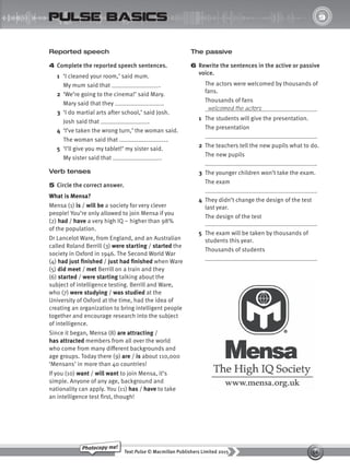 56
Text Pulse © Macmillan Publishers Limited 2015
Photocopy me!
UNIT
9
pulse basics
Reported speech
4 Complete the reported speech sentences.
1 ‘I cleaned your room,’ said mum.
My mum said that .
2 ‘We’re going to the cinema!’ said Mary.
Mary said that they .
3 ‘I do martial arts after school,’ said Josh.
Josh said that .
4 ‘I’ve taken the wrong turn,’ the woman said.
The woman said that .
5 ‘I’ll give you my tablet!’ my sister said.
My sister said that .
Verb tenses
5 Circle the correct answer.
What is Mensa?
Mensa (1) is / will be a society for very clever
people! You’re only allowed to join Mensa if you
(2) had / have a very high IQ – higher than 98%
of the population.
Dr Lancelot Ware, from England, and an Australian
called Roland Berrill (3) were starting / started the
society in Oxford in 1946. The Second World War
(4) had just finished / just had finished when Ware
(5) did meet / met Berrill on a train and they
(6) started / were starting talking about the
subject of intelligence testing. Berrill and Ware,
who (7) were studying / was studied at the
University of Oxford at the time, had the idea of
creating an organization to bring intelligent people
together and encourage research into the subject
of intelligence.
Since it began, Mensa (8) are attracting /
has attracted members from all over the world
who come from many different backgrounds and
age groups. Today there (9) are / is about 110,000
‘Mensans’ in more than 40 countries!
If you (10) want / will want to join Mensa, it’s
simple. Anyone of any age, background and
nationality can apply. You (11) has / have to take
an intelligence test first, though!
The passive
6 Rewrite the sentences in the active or passive
voice.
The actors were welcomed by thousands of
fans.
Thousands of fans
.
1 The students will give the presentation.
The presentation
.
2 The teachers tell the new pupils what to do.
The new pupils
.
3 The younger children won’t take the exam.
The exam
.
4 They didn’t change the design of the test
last year.
The design of the test
.
5 The exam will be taken by thousands of
students this year.
Thousands of students
.
welcomed the actors
9780230439702_A-Basics_CS6.indd 56 30/03/2015 11:12
 