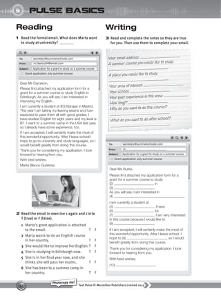 Text Pulse © Macmillan Publishers Limited 2015
57
Photocopy me!
UNIT
9 pulse basics
Writing
3 Read and complete the notes so they are true
for you. Then use them to complete your email.
Reading
1 Read the formal email. What does Marta want
to study at university?
2 Read the email in exercise 1 again and circle
T (true) or F (false).
1 Marta’s grant application is attached
to the email. T F
2 Marta wants to do an English course
in her country. T F
3 She would like to improve her English.T F
4 She is studying in Edinburgh now. T F
5 She is in her final year now, and she
thinks she will pass her exams. T F
6 She has been to a summer camp in
her country. T F
Your email address:
A summer course you would like to study:
A place you would like to study:
Your area of interest:
Your school:
Your past experience in this area:
How long?
Why do you want to do this course?
What do you want to do after school?
To: secretary@summerschools.com
To: secretary@summerschools.com
Grant application July summer course
Grant application July summer course
From: m.blanco34@email.com
From: (1)
Subject: Application for a grant to study on a summer course
Subject: Application for a grant to study on a summer course
Dear Mr Cameron,
Please find attached my application form for a
grant for a summer course to study English in
Edinburgh. As you will see, I am interested in
improving my English.
I am currently a student at IES Barajas in Madrid.
This year I am taking my leaving exams and I am
expected to pass them all with good grades. I
have studied English for eight years and my level is
B1. I went to a summer camp in the USA last year,
so I already have some experience, too.
If I am accepted, I will certainly make the most of
this wonderful opportunity. After I leave school I
hope to go to university and study languages, so I
would benefit greatly from doing this course.
Thank you for considering my application. I look
forward to hearing from you.
With best wishes,
Marta Blanco Gutiérrez
Dear Ms Burke,
Please find attached my application form for a
grant for a summer course to study
(2) in
(3) .
As you will see, I am interested in
(4) .
I am currently a student at
(5) . I have
(6) for
(7) . I am very interested
in this course because I would like to
(8) .
If I am accepted, I will certainly make the most of
this wonderful opportunity. After I leave school, I
hope to (9) , so I would
benefit greatly from doing this course.
Thank you for considering my application. I look
forward to hearing from you.
With best wishes,
(10)
9780230439702_A-Basics_CS6.indd 57 30/03/2015 11:12
 