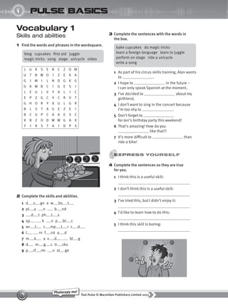 Text Pulse © Macmillan Publishers Limited 2015
5
Photocopy me!
UNIT
1 pulse basics
Vocabulary 1
Skills and abilities
1 Find the words and phrases in the wordsquare.
3 Complete the sentences with the words in
the box.
1 As part of his circus skills training, Alan wants
to .
2 I hope to in the future –
I can only speak Spanish at the moment.
3 I’ve decided to about my
girlfriend.
4 I don’t want to sing in the concert because
I’m too shy to .
5 Don’t forget to
for Jen’s birthday party this weekend!
6 That’s amazing! How do you
like that?!
7 It’s more difficult to than
ride a bike!
4 Complete the sentences so they are true
for you.
1 I think this is a useful skill:
2 I don’t think this is a useful skill:
3 I’ve tried this, but I didn’t enjoy it:
4 I’d like to learn how to do this:
5 I think this skill is boring:
blog cupcakes first aid juggle
magic tricks song stage unicycle video
J U R S E N C Z O M
U T N W O I Z E K A
G I M I L N D G K G
G A W B C I G E S I
L E U J V Y A L I C
E P Z G C V C R V T
G H O R Y X U L G R
B L S T A G E Z E I
B C U P C A K E S C
K B Z O D W W G A K
F I R S T A I D P S
bake cupcakes do magic tricks
learn a foreign language learn to juggle
perform on stage ride a unicycle
write a song
2 Complete the skills and abilities.
1 d s gn a w bs t
2 pl y n b nd
3 d t ph t s
4 sp k n p bl c
5 wr t c mp t r c d
6 l rn f rst a d
7 m k a v d bl g
8 d m g c tr cks
9 p rf rm n st ge
9780230439702_A-Basics_CS6.indd 5 30/03/2015 11:11
 