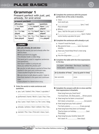 6
Text Pulse © Macmillan Publishers Limited 2015
Photocopy me!
1
UNIT
pulse basics
Grammar 1
Present perfect with just, yet,
already, for and since
present perfect
affirmative negative questions
I / You have
played
I / You haven’t
played
Have I / you
played?
He / She has
played
He / She hasn’t
played
Has he / she
played?
We / You / They
have played
We / You / They
haven’t
played
Have we / you /
they played?
1 Order the words to make sentences and
questions.
1 you / yet / baked / the / Have / cupcakes ?
2 performed / band / Nick’s / just / has / live .
3 has / year / had / Sam / a / for / one / blog .
4 already / photos / Dad / edited / the / has .
5 started / The / has / first aid / class / just .
2 Complete the sentences with the present
perfect form of the verbs in brackets.
1 Class
(not start) yet.
2 (you / see)
Paul already?
3 Where
(you / be) for the past 20 minutes?
4 I (just / bake)
some lovely cupcakes for you!
3 Complete the sentences with already or yet.
1 I haven’t read the book .
2 My parents have seen my exam
results.
3 Have you heard Katy Perry’s new song
?
4 Has the dog eaten ?
4 Complete the table with the time expressions
in the box.
for (a duration of time) since (a point in time)
two seconds 2010
5 Complete the answers with for or since and the
time expressions in brackets.
How long have you lived here?
I’ve lived here . (three years)
1 How long has he been a musician?
He’s been a musician . (six years)
2 How long have you had a piano?
I’ve had a piano . (I was young)
3 How long have they been on holiday?
They’ve been on holiday . (last
Thursday)
4 How long has your brother been ill?
He’s been ill . (two days)
for three years
just, yet, already, for and since
We put the words just and already after the
verb to have.
We’ve just learnt to juggle.
I’ve already made a video blog.
The word yet is used in negative sentences
and questions.
She hasn’t ridden a unicycle yet.
Have you edited the photos yet?
We use for to talk about a period of time that
started in the past and continues now.
I have studied English for two years.
We use since to talk about a point / date in
time that started in the past and continues
now.
I have played in a band since 2014.
LOOK!
12.30pm a few days five hours last May
many years yesterday
9780230439702_A-Basics_CS6.indd 6 30/03/2015 11:11
 