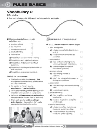 Text Pulse © Macmillan Publishers Limited 2015
7
Photocopy me!
UNIT
1 pulse basics
Vocabulary 2
Life skills
1 Find and circle seven life skills words and phrases in the wordsnake.
4 Tick (✓) the sentences that are true for you.
1 time management
a) I always know what to do and when
to do it.
b) I never know what I need to do
and when.
2 assertiveness
a) I feel confident when I give my
opinion, and people listen to me.
b) I prefer to agree with people
because I’m quite shy.
3 problem-solving
a) I love finding answers to
problems.
b) I don’t like trying to find answers or
dealing with problems.
4 cooperation
a) I love working in a team and sharing
ideas.
b) I prefer to work alone.
5 creative thinking
a) I love new ideas and being
imaginative.
b) I have no imagination and prefer
a routine job.
6 money management
a) I always know how much money
I have and spend it sensibly.
b) I never know how much money
I have and spend it quickly.
2 Match words and phrases 1–5 with
definitions a–e.
1 problem-solving
2 assertiveness
3 money management
4 creative thinking
5 cooperation
a) The ability to use your money sensibly.
b)The ability to work together in a team.
c) The ability to find answers to difficult
questions.
d) The ability to be imaginative and come up
with new ideas.
e) The ability to be strong or confident.
3 Circle the correct answer.
1 She has learnt a lot about money / time
management since becoming a treasurer on
the class committee.
2 I’m a writer so I’m very good at
assertiveness / creative thinking.
3 I think cooperation / problem-solving is very
important when you work in a large team.
4 He has no self-awareness / active listening –
he doesn’t know his own areas of weakness.
5 She’s really good at problem-solving /
active listening – I always feel she’s really
paying attention to what I’m saying.
s
e
lf-awarenessactivelisteningdefres
p
e
c
t
f
o
r
o
t
h
e
r
sefm
oneymanagementcliiccon
f
i
c
t
r
e
s
o
l
u
tioneentrepreneurshipednegotiation
9780230439702_A-Basics_CS6.indd 7 30/03/2015 11:11
 