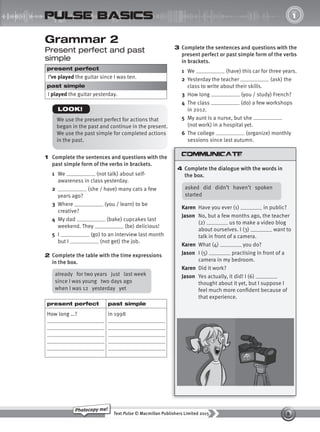 8
Text Pulse © Macmillan Publishers Limited 2015
Photocopy me!
UNIT
1
pulse basics
Grammar 2
Present perfect and past
simple
present perfect
I’ve played the guitar since I was ten.
past simple
I played the guitar yesterday.
1 Complete the sentences and questions with the
past simple form of the verbs in brackets.
1 We (not talk) about self-
awareness in class yesterday.
2 (she / have) many cats a few
years ago?
3 Where (you / learn) to be
creative?
4 My dad (bake) cupcakes last
weekend. They (be) delicious!
5 I (go) to an interview last month
but I (not get) the job.
2 Complete the table with the time expressions
in the box.
3 Complete the sentences and questions with the
present perfect or past simple form of the verbs
in brackets.
1 We (have) this car for three years.
2 Yesterday the teacher (ask) the
class to write about their skills.
3 How long (you / study) French?
4 The class (do) a few workshops
in 2012.
5 My aunt is a nurse, but she
(not work) in a hospital yet.
6 The college (organize) monthly
sessions since last autumn.
4 Complete the dialogue with the words in
the box.
We use the present perfect for actions that
began in the past and continue in the present.
We use the past simple for completed actions
in the past.
LOOK!
already for two years just last week
since I was young two days ago
when I was 12 yesterday yet
present perfect past simple
How long …? in 1998
asked did didn’t haven’t spoken
started
Karen Have you ever (1) in public?
Jason No, but a few months ago, the teacher
(2) us to make a video blog
about ourselves. I (3) want to
talk in front of a camera.
Karen What (4) you do?
Jason I (5) practising in front of a
camera in my bedroom.
Karen Did it work?
Jason Yes actually, it did! I (6)
thought about it yet, but I suppose I
feel much more confident because of
that experience.
9780230439702_A-Basics_CS6.indd 8 30/03/2015 11:11
 