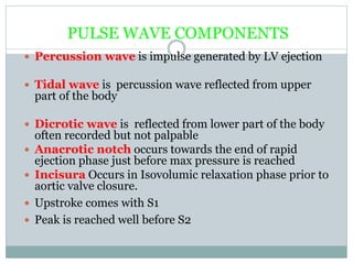 PULSE WAVE COMPONENTS
 Percussion wave is impulse generated by LV ejection
 Tidal wave is percussion wave reflected from upper
part of the body
 Dicrotic wave is reflected from lower part of the body
often recorded but not palpable
 Anacrotic notch occurs towards the end of rapid
ejection phase just before max pressure is reached
 Incisura Occurs in Isovolumic relaxation phase prior to
aortic valve closure.
 Upstroke comes with S1
 Peak is reached well before S2
 