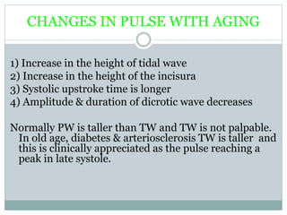 CHANGES IN PULSE WITH AGING
1) Increase in the height of tidal wave
2) Increase in the height of the incisura
3) Systolic upstroke time is longer
4) Amplitude & duration of dicrotic wave decreases
Normally PW is taller than TW and TW is not palpable.
In old age, diabetes & arteriosclerosis TW is taller and
this is clinically appreciated as the pulse reaching a
peak in late systole.
 