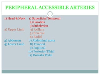 PERIPHERAL ACCESSIBLE ARTERIES
1) Head & Neck 1) Superficial Temporal
2) Carotids
3) Subclavian
2) Upper Limb 4) Axillary
5) Brachial
6) Radial
3) Abdomen 7) Abdominal aorta
4) Lower Limb 8) Femoral
9) Popliteal
10) Posterior Tibial
11) Dorsalis Pedal
 