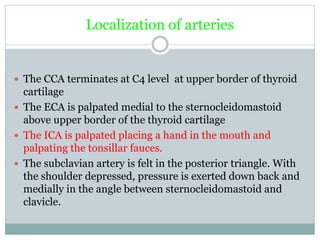 Localization of arteries
 The CCA terminates at C4 level at upper border of thyroid
cartilage
 The ECA is palpated medial to the sternocleidomastoid
above upper border of the thyroid cartilage
 The ICA is palpated placing a hand in the mouth and
palpating the tonsillar fauces.
 The subclavian artery is felt in the posterior triangle. With
the shoulder depressed, pressure is exerted down back and
medially in the angle between sternocleidomastoid and
clavicle.
 
