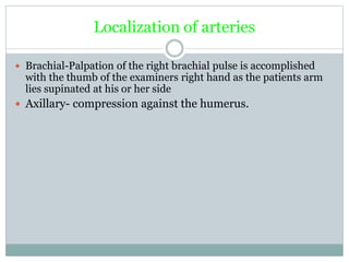 Localization of arteries
 Brachial-Palpation of the right brachial pulse is accomplished
with the thumb of the examiners right hand as the patients arm
lies supinated at his or her side
 Axillary- compression against the humerus.
 