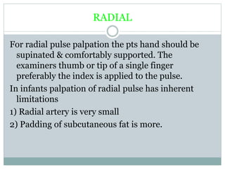 RADIAL
For radial pulse palpation the pts hand should be
supinated & comfortably supported. The
examiners thumb or tip of a single finger
preferably the index is applied to the pulse.
In infants palpation of radial pulse has inherent
limitations
1) Radial artery is very small
2) Padding of subcutaneous fat is more.
 